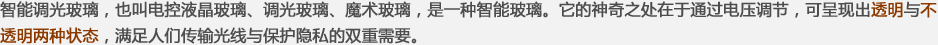 智能調(diào)光玻璃，也叫電控液晶玻璃、調(diào)光玻璃、魔術(shù)玻璃，是一種智能玻璃。它的神奇之處在于通過(guò)電壓調(diào)節(jié)，可呈現(xiàn)出透明與不透明兩種狀態(tài)，滿(mǎn)足人們傳輸光線(xiàn)與保護(hù)隱私的雙重需要。